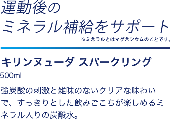 運動後のミネラル補給をサポート　キリンヌューダ スパークリング500ml　強炭酸の刺激と雑味のないクリアな味わいで、すっきりとした飲みごこちが楽しめるミネラル入りの炭酸水。 　＋ミネラル