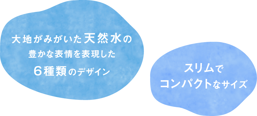 ⼤地がみがいた天然⽔の豊かな表情を表現した６種類のデザイン スリムでコンパクトなサイズ