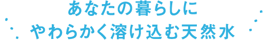 あなたの暮らしにやわらかく溶け込む天然⽔